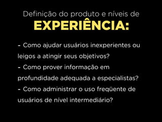 Definição do produto e níveis de
     EXPERIÊNCIA:
- Como ajudar usuários inexperientes ou
leigos a atingir seus objetivos?
- Como prover informação em
profundidade adequada a especialistas?
- Como administrar o uso freqüente de
usuários de nível intermediário?
 