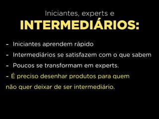 Iniciantes, experts e
      INTERMEDIÁRIOS:
-   Iniciantes aprendem rápido
-   Intermediários se satisfazem com o que sabem
-   Poucos se transformam em experts.
-   É preciso desenhar produtos para quem
não quer deixar de ser intermediário.
 