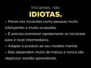 Iniciantes, não
              IDIOTAS.
- Pense nos iniciantes como pessoas muito
inteligentes e muito ocupadas.
- É preciso promover rapidamente os iniciantes
para o nível intermediário.
- Adapte o produto ao seu modelo mental.
- Eles dependem muito de menus e nunca são
objetivos: westão aprendendo.
 