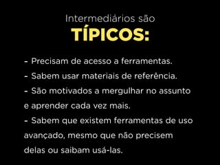 Intermediários são
           TÍPICOS:
- Precisam de acesso a ferramentas.
- Sabem usar materiais de referência.
- São motivados a mergulhar no assunto
e aprender cada vez mais.
- Sabem que existem ferramentas de uso
avançado, mesmo que não precisem
delas ou saibam usá-las.
 