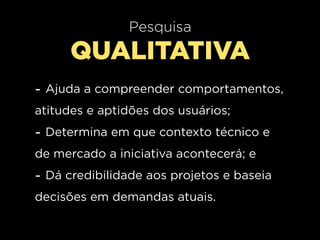 Pesquisa
      QUALITATIVA
- Ajuda a compreender comportamentos,
atitudes e aptidões dos usuários;
- Determina em que contexto técnico e
de mercado a iniciativa acontecerá; e
- Dá credibilidade aos projetos e baseia
decisões em demandas atuais.
 