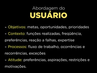 Abordagem do
              USUÁRIO
- Objetivos: metas, oportunidades, prioridades
- Contexto: funções realizadas, freqüência,
preferências, reação a falhas, expertise
- Processos: fluxo de trabalho, ocorrências e
recorrências, exceções
- Atitude: preferências, aspirações, restrições e
motivações.
 