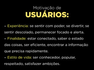 Motivação de
            USUÁRIOS:
- Experiência: se sentir com poder, se divertir, se
sentir descolado, permanecer focado e alerta.
- Finalidade: estar conectado, saber o estado
das coisas, ser eficiente, encontrar a informação
que precisa rapidamente.
- Estilo de vida: ser conhecedor, popular,
respeitado, satisfazer ambições.
 