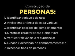 Construção de
           PERSONAS:
1. Identificar variáveis de uso;
2. Avaliar importância de cada variável;
3. Identificar padrões de comportamento;
4.Sintetizar características e objetivos;
5. Verificar relevância e redundância;
6. Expandir descrição de comportamentos; e
7. Desenhar tipos de personas.
 