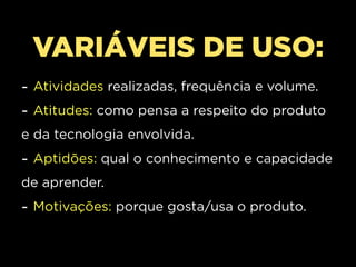 VARIÁVEIS DE USO:
- Atividades realizadas, frequência e volume.
- Atitudes: como pensa a respeito do produto
e da tecnologia envolvida.
- Aptidões: qual o conhecimento e capacidade
de aprender.
- Motivações: porque gosta/usa o produto.
 