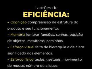 Ladrões de
         EFICIÊNCIA:
- Cognição compreensão da estrutura do
produto e seu funcionamento.
- Memória lembrar funções, senhas, posição
de objetos, metáforas, caminhos.
- Esforço visual falta de hierarquia e de claro
significado dos elementos.
- Esforço físico teclas, gestuais, movimento
de mouse, número de cliques.
 