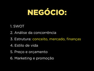 NEGÓCIO:
1. SWOT
2. Análise da concorrência
3. Estrutura: conceito, mercado, finanças
4. Estilo de vida
5. Preço e orçamento
6. Marketing e promoção
 
