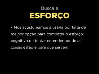 Busca é
         ESFORÇO
- Nos acostumamos a usá-la por falta de
melhor opção para combater o esforço
cognitivo de tentar entender aonde as
coisas estão e para que servem.
 