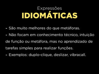 Expressões
         IDIOMÁTICAS
- São muito melhores do que metáforas.
- Não focam em conhecimento técnico, intuição
de função ou metáfora, mas no aprendizado de
tarefas simples para realizar funções.
- Exemplos: duplo-clique, deslizar, vibracall.
 