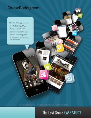 "Great mobile app ... menu,
events, bookings, blog,
hours … we deliver the
deliciousness and the app
delivers everything else!"
SAM, DIRECTOR OF MARKETING,
THE LOST GROUP

www.ChaseDaddy.com

Info@ChaseDaddy.com

(415) 692-1514

The Lost Group CASE STUDY

 