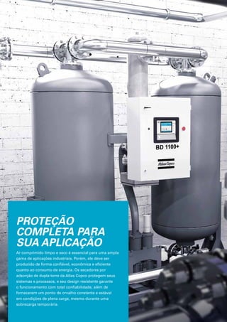 PROTEÇÃO
COMPLETA PARA
SUA APLICAÇÃO
Ar comprimido limpo e seco é essencial para uma ampla
gama de aplicações industriais. Porém, ele deve ser
produzido de forma confiável, econômica e eficiente
quanto ao consumo de energia. Os secadores por
adsorção de dupla torre da Atlas Copco protegem seus
sistemas e processos, e seu design resistente garante
o funcionamento com total confiabilidade, além de
fornecerem um ponto de orvalho constante e estável
em condições de plena carga, mesmo durante uma
sobrecarga temporária.
 