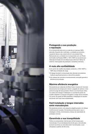 Protegendo a sua produção
e reputação
O ar comprimido que entra na rede de ar é sempre 100%
saturada. Quando ele é resfriado, a umidade se concentra,
causando danos a seu sistema de ar e ao produto final.
Removendo-se a umidade do ar comprimido com um Ponto
de Orvalho de Pressão (PDP) a -70°C/-100°F
, os secadores por
adsorção de dupla torre da Atlas Copco eliminam falhas do
sistema, interrupções da produção e consertos onerosos.
A mais alta confiabilidade
• Um ponto de orvalho de pressão constante a -70°C/-100°F à
100% das condições de carga.
• O design durável e comprovado das válvulas comutadoras
melhora significativamente a vida útil do secador.
• Um sistema de controle e monitoramento avançado garante a
eficiência da produção.
Máxima eficiência energética
Os secadores por adsorção da Atlas Copco incorporam recursos
de economia de energia para reduzir a pegada de carbono. Uma
perda de carga de baixa pressão inferior a 0,2 bar/2,9 psi reduz
os custos com energia. A detecção e o controle do ponto de
orvalho adaptam o consumo energético à carga real do secador.
Um ponto de ajuste do PDP possibilita a adaptação do secador
de acordo com suas reais necessidades.
Fácil instalação e longos intervalos
entre manutenções
Os secadores emitem uma pequena pegada graças a um design
multifuncional inovador. Fornecidos prontos para o uso, a
instalação é direta, minimizando o tempo de inatividade de
produção oneroso.
Garantindo a sua tranquilidade
Todos os componentes internos são de fácil acesso para
manutenção. O uso de dessecante de alto grau e de válvulas
duráveis aumenta os intervalos entre manutenções, o que
ultrapassa o padrão de três anos.
 