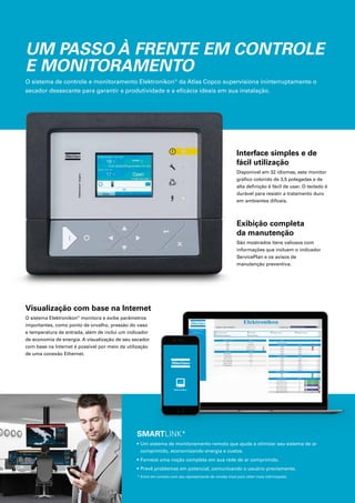 UM PASSO À FRENTE EM CONTROLE
E MONITORAMENTO
O sistema de controle e monitoramento Elektronikon®
da Atlas Copco supervisiona ininterruptamente o
secador dessecante para garantir a produtividade e a eficácia ideais em sua instalação.
Interface simples e de
fácil utilização
Disponível em 32 idiomas, este monitor
gráfico colorido de 3,5 polegadas e de
alta definição é fácil de usar. O teclado é
durável para resistir a tratamento duro
em ambientes difíceis.
Exibição completa
da manutenção
São mostrados itens valiosos com
informações que incluem o indicador
ServicePlan e os avisos de
manutenção preventiva.
Visualização com base na Internet
O sistema Elektronikon®
monitora e exibe parâmetros
importantes, como ponto de orvalho, pressão do vaso
e temperatura de entrada, além de inclui um indicador
de economia de energia. A visualização de seu secador
com base na Internet é possível por meio da utilização
de uma conexão Ethernet.
SMARTLINK*
• Um sistema de monitoramento remoto que ajuda a otimizar seu sistema de ar
comprimido, economizando energia e custos.
• Fornece uma noção completa em sua rede de ar comprimido.
• Prevê problemas em potencial, comunicando o usuário previamente.
* Entre em contato com seu representante de vendas local para obter mais informações.
 