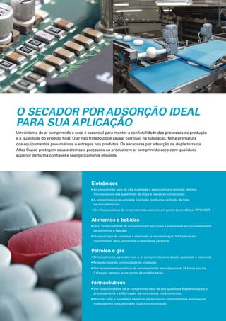 O SECADOR POR ADSORÇÃO IDEAL
PARA SUA APLICAÇÃO
Um sistema de ar comprimido e seco é essencial para manter a confiabilidade dos processos de produção
e a qualidade do produto final. O ar não tratado pode causar corrosão na tubulação, falha prematura
dos equipamentos pneumáticos e estragos nos produtos. Os secadores por adsorção de dupla torre da
Atlas Copco protegem seus sistemas e processos ao produzirem ar comprimido seco com qualidade
superior de forma confiável e energeticamente eficiente.
Eletrônicos
• Ar comprimido seco de alta qualidade é essencial para remover detritos
microscópicos das superfícies de chips e placas de computador.
• A contaminação de umidade é evitada: nenhuma oxidação de tiras
de microterminais.
• Um fluxo contínuo de ar comprimido seco em um ponto de orvalho a -70°C/100°F
.
Alimentos e bebidas
• Uma fonte confiável de ar comprimido seco para a preparação e o processamento
de alimentos e bebidas.
• Qualquer tipo de umidade é eliminada: a movimentação fácil e livre dos
ingredientes, itens, alimentos ou bebidas é garantida.
Petróleo e gás
• Principalmente, para alto-mar, o ar comprimido seco de alta qualidade é essencial.
• Proteção total da continuidade da produção.
• Um fornecimento contínuo de ar comprimido seco disponível 24 horas por dia,
7 dias por semana, a um ponto de orvalho baixo.
Farmacêuticos
• Um fluxo constante de ar comprimido seco de alta qualidade é essencial para o
processamento e a fabricação da maioria dos medicamentos.
• Eliminar toda a umidade é essencial para produzir medicamentos, pois alguns
materiais têm uma afinidade física com a umidade.
 