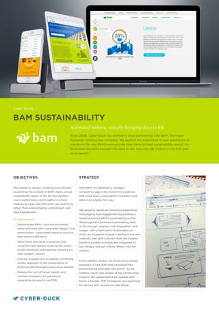 BAM SUSTAINABILITY
Animated website, visually bringing data to life
STRATEGY
With BAM, we identified a strategic,
competitive gap in the market for a website
that could share sustainability inspiration and
data in an original, fun way.
We aimed to design an immersive experience,
encouraging high engagement by building a
narrative around BAM’s sustainability profile.
We brought the technical sustainability data
to life through creating vivid infographics and
images, with a light touch of animation on
scroll; we sought to achieve a feeling of fun and
creativity that didn’t distract from the insights.
Similarly, parallax scrolling was integrated to
fuel intrigue and pull visitors deeper into the
content.
From usability studies, we found users wanted
examples of how BAM had translated their
environmental principles into action. So, we
created visual case studies of key construction
projects. We supported future updates with
Perch, a flexible, CMS framework, and optimised
for devices with responsive web design.
OBJECTIVES
We wanted to design a striking microsite that
could bring the content of BAM’s hefty annual
sustainability report to life. By sharing their
vision, performance and insights in a more
creative, fun way than the norm, we could truly
reflect their environmental commitment, and
raise engagement.
Our objectives were:
__ Demonstrate BAM’s core environmental
ethos and work with sustainable design, local
communities, responsible material sourcing
and resource efficiency.
__ Show these principles in practice, with
visual-led case studies covering the actual
results achieved, and expertise shared via a
new ‘insights’ section.
__ Increase engagement by taking a refreshing,
artistic approach to the presentation of
technical data through a responsive website.
__ Reduce the cost of future reports and
increase frequency of updates by
integrating an easy to use CMS.
Since 2008, Cyber-Duck has worked in close partnership with BAM, the major
European construction company. We applied our experience in user experience to
transform the way BAM communicate their hefty printed sustainability report. An
illustrated microsite brought this data to life, securing 23k visitors in the first year
since launch.
Case Study /
 