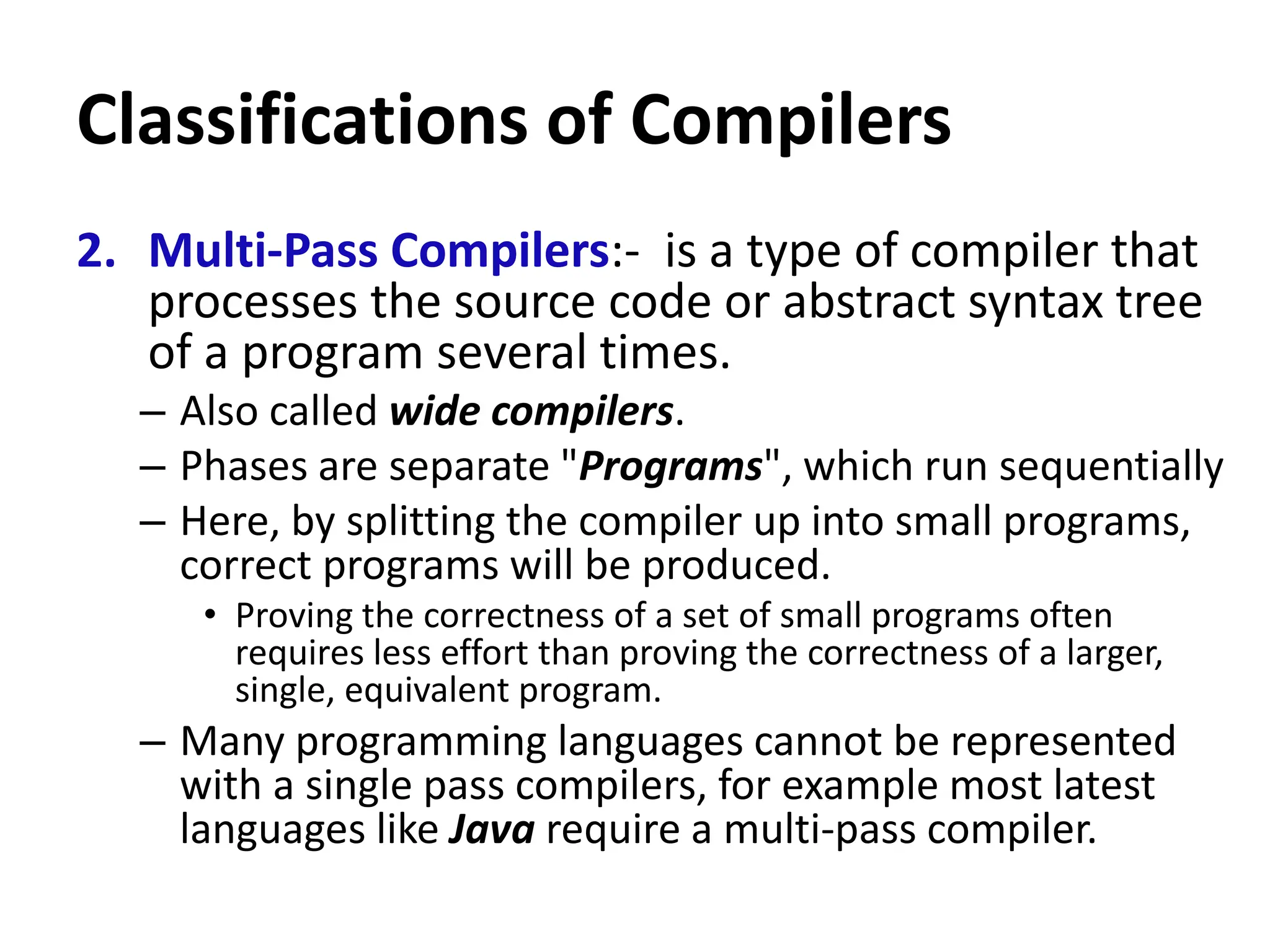 Classifications of Compilers
2. Multi-Pass Compilers:- is a type of compiler that
processes the source code or abstract syntax tree
of a program several times.
– Also called wide compilers.
– Phases are separate "Programs", which run sequentially
– Here, by splitting the compiler up into small programs,
correct programs will be produced.
• Proving the correctness of a set of small programs often
requires less effort than proving the correctness of a larger,
single, equivalent program.
– Many programming languages cannot be represented
with a single pass compilers, for example most latest
languages like Java require a multi-pass compiler.
 