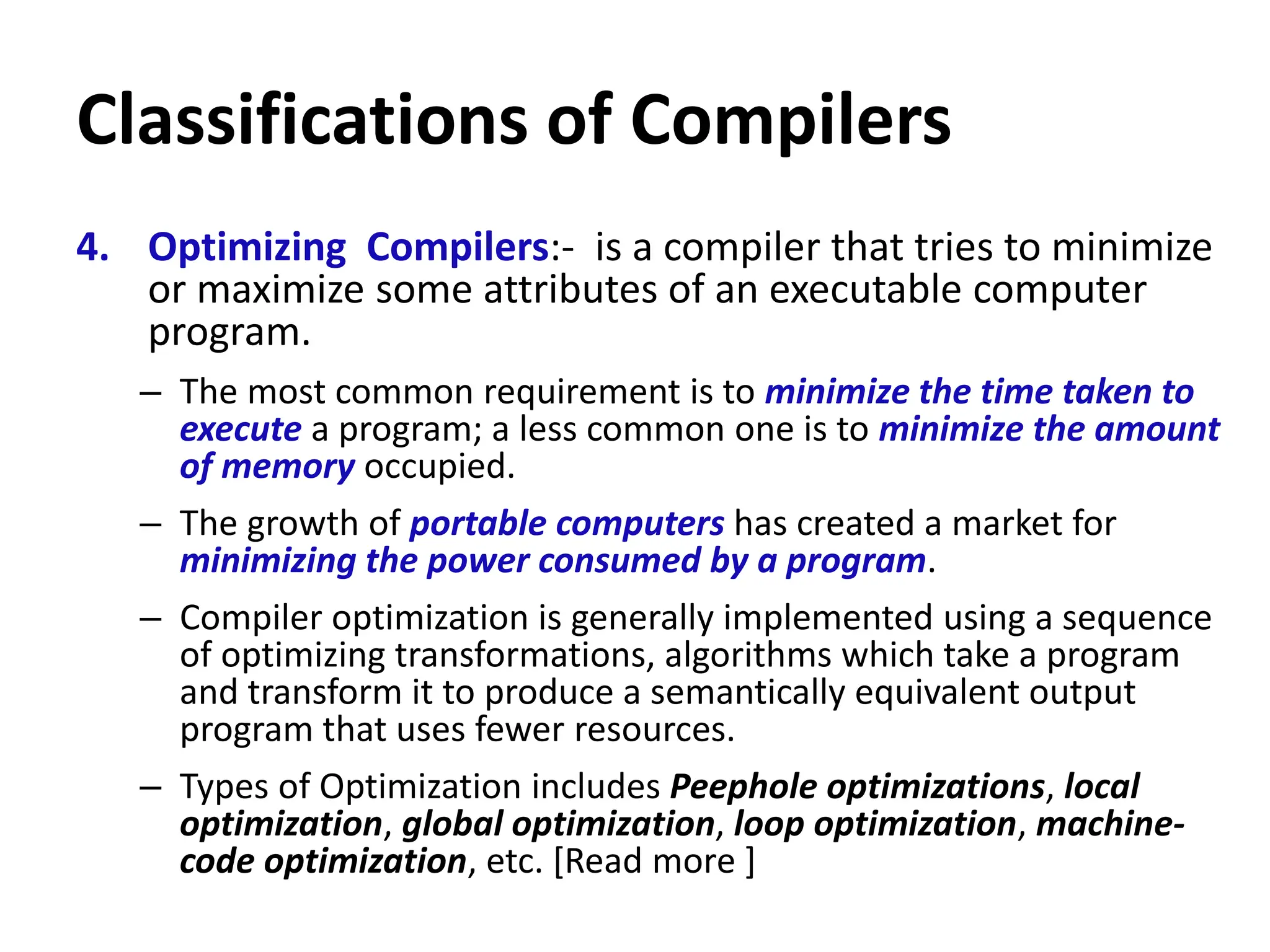 Classifications of Compilers
4. Optimizing Compilers:- is a compiler that tries to minimize
or maximize some attributes of an executable computer
program.
– The most common requirement is to minimize the time taken to
execute a program; a less common one is to minimize the amount
of memory occupied.
– The growth of portable computers has created a market for
minimizing the power consumed by a program.
– Compiler optimization is generally implemented using a sequence
of optimizing transformations, algorithms which take a program
and transform it to produce a semantically equivalent output
program that uses fewer resources.
– Types of Optimization includes Peephole optimizations, local
optimization, global optimization, loop optimization, machine-
code optimization, etc. [Read more ]
 