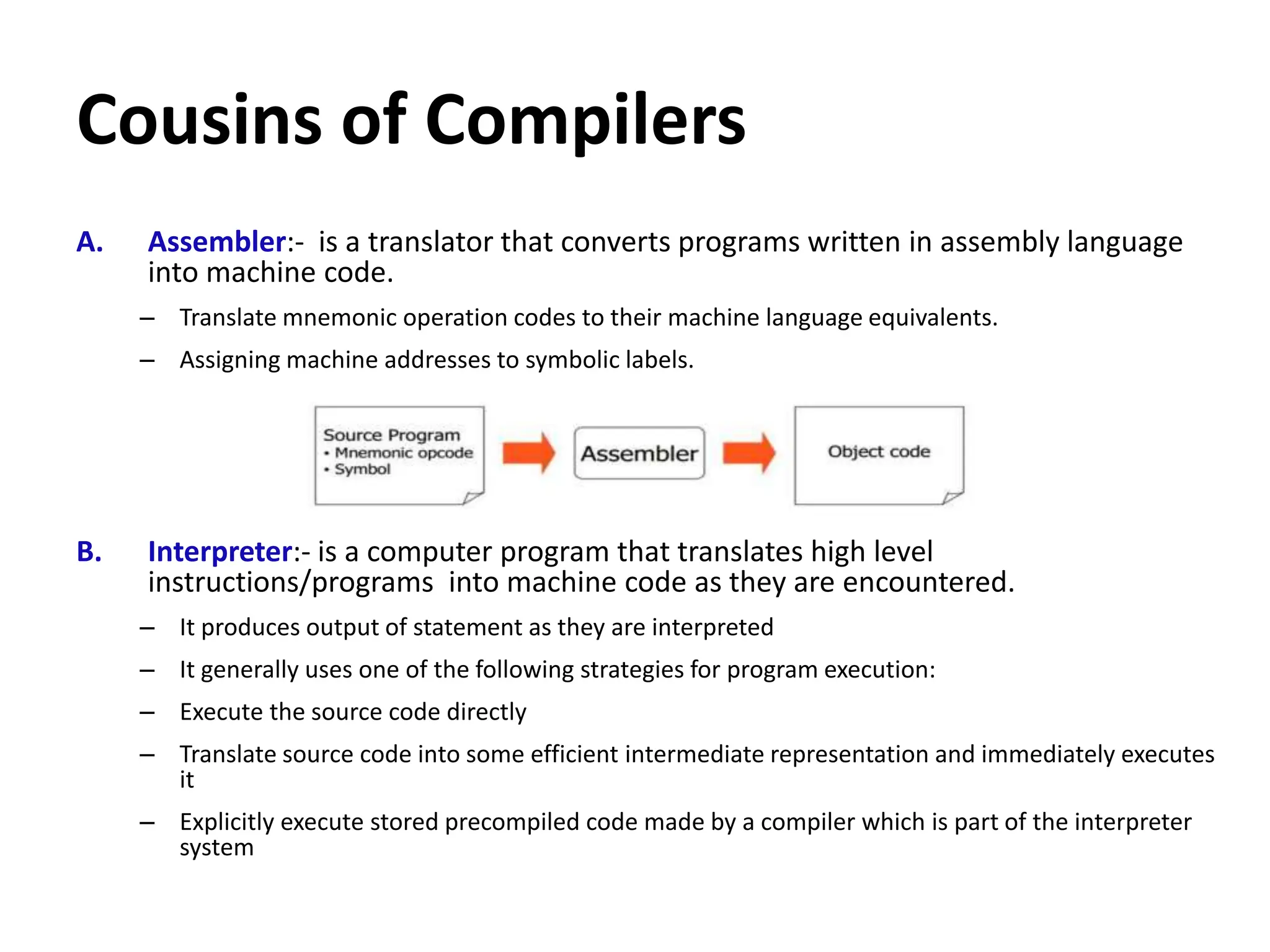 Cousins of Compilers
A. Assembler:- is a translator that converts programs written in assembly language
into machine code.
– Translate mnemonic operation codes to their machine language equivalents.
– Assigning machine addresses to symbolic labels.
B. Interpreter:- is a computer program that translates high level
instructions/programs into machine code as they are encountered.
– It produces output of statement as they are interpreted
– It generally uses one of the following strategies for program execution:
– Execute the source code directly
– Translate source code into some efficient intermediate representation and immediately executes
it
– Explicitly execute stored precompiled code made by a compiler which is part of the interpreter
system
 