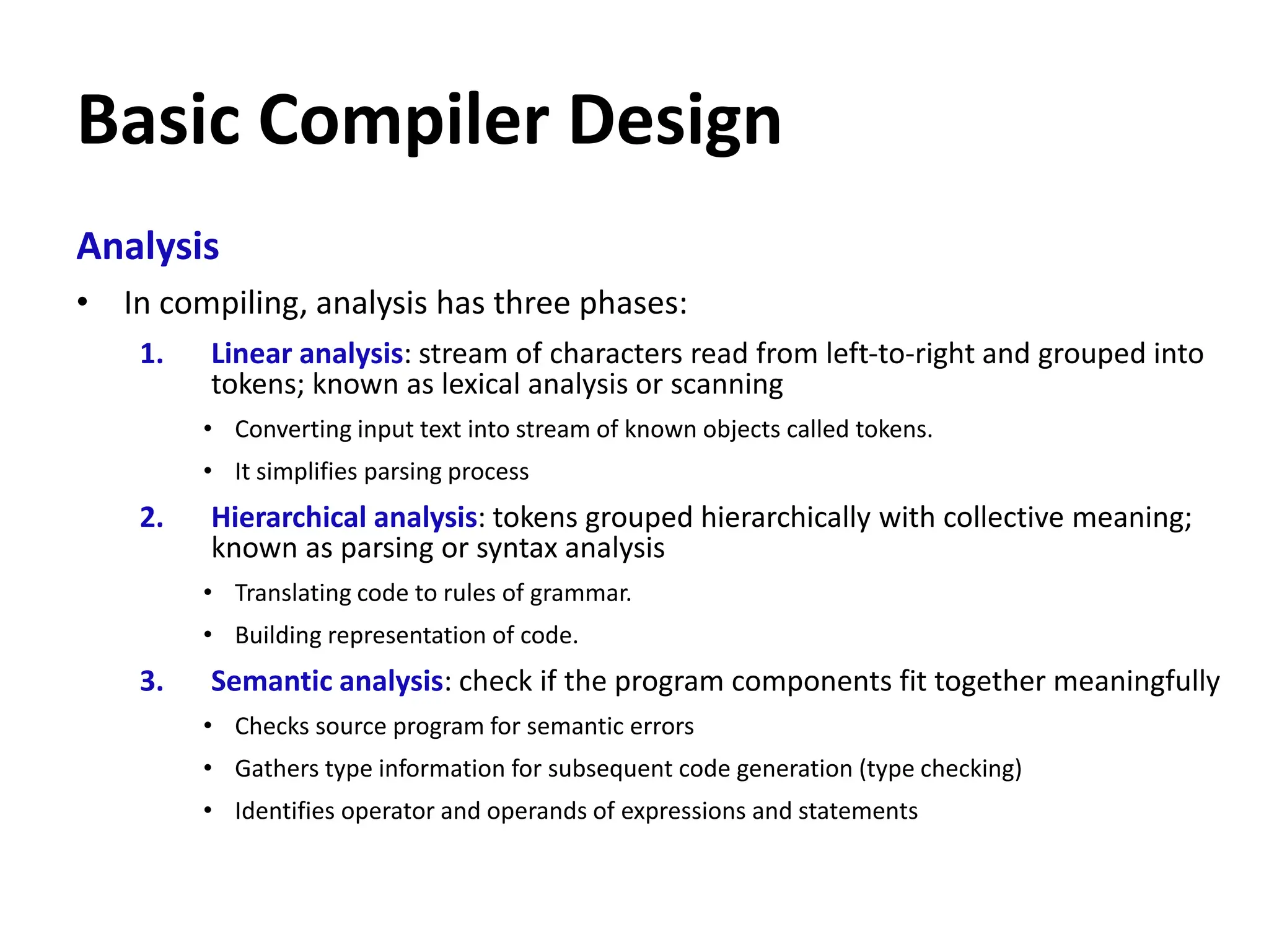 Basic Compiler Design
Analysis
• In compiling, analysis has three phases:
1. Linear analysis: stream of characters read from left-to-right and grouped into
tokens; known as lexical analysis or scanning
• Converting input text into stream of known objects called tokens.
• It simplifies parsing process
2. Hierarchical analysis: tokens grouped hierarchically with collective meaning;
known as parsing or syntax analysis
• Translating code to rules of grammar.
• Building representation of code.
3. Semantic analysis: check if the program components fit together meaningfully
• Checks source program for semantic errors
• Gathers type information for subsequent code generation (type checking)
• Identifies operator and operands of expressions and statements
 