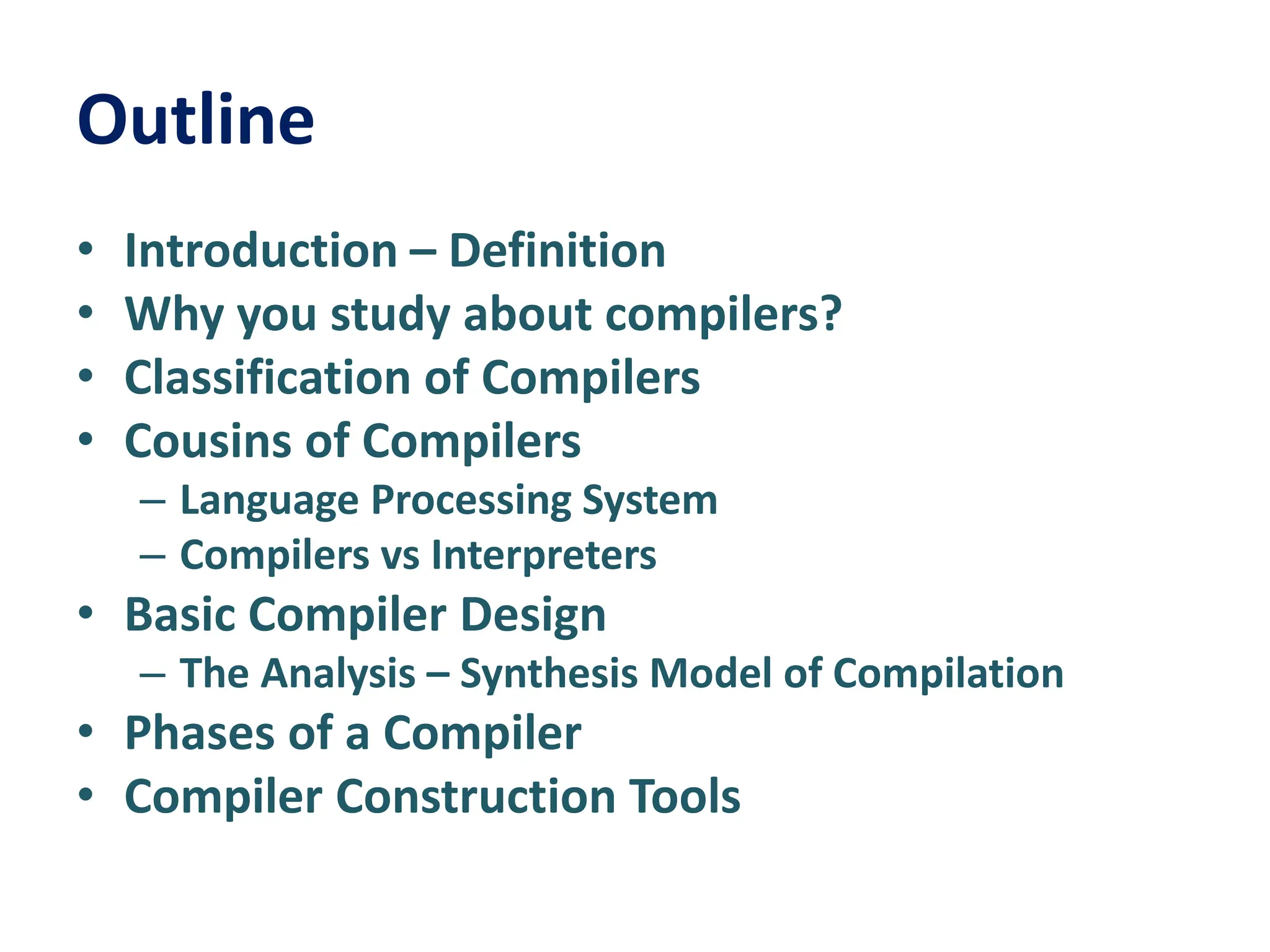 Outline
• Introduction – Definition
• Why you study about compilers?
• Classification of Compilers
• Cousins of Compilers
– Language Processing System
– Compilers vs Interpreters
• Basic Compiler Design
– The Analysis – Synthesis Model of Compilation
• Phases of a Compiler
• Compiler Construction Tools
 