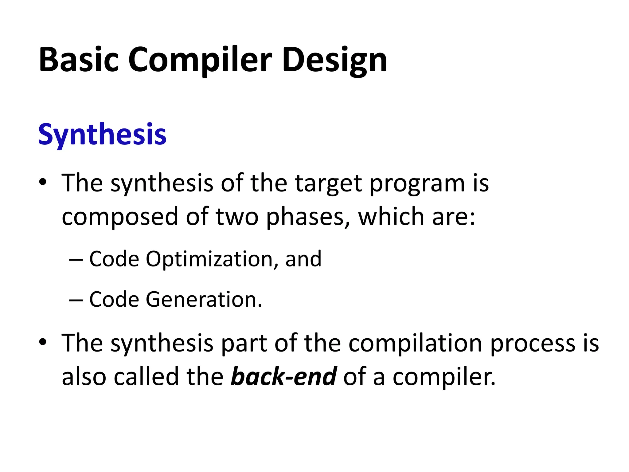 Basic Compiler Design
Synthesis
• The synthesis of the target program is
composed of two phases, which are:
– Code Optimization, and
– Code Generation.
• The synthesis part of the compilation process is
also called the back-end of a compiler.
 