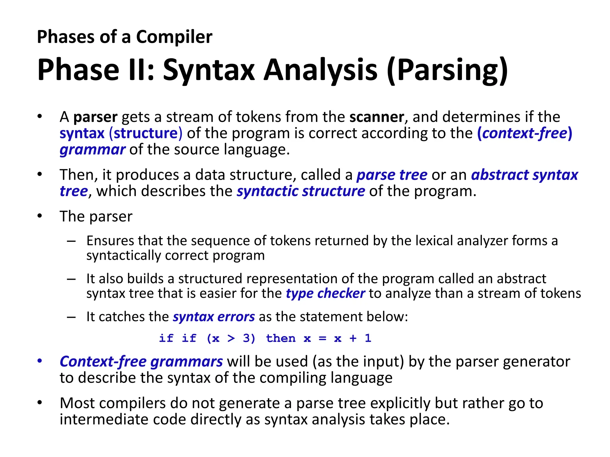 Phases of a Compiler
Phase II: Syntax Analysis (Parsing)
• A parser gets a stream of tokens from the scanner, and determines if the
syntax (structure) of the program is correct according to the (context-free)
grammar of the source language.
• Then, it produces a data structure, called a parse tree or an abstract syntax
tree, which describes the syntactic structure of the program.
• The parser
– Ensures that the sequence of tokens returned by the lexical analyzer forms a
syntactically correct program
– It also builds a structured representation of the program called an abstract
syntax tree that is easier for the type checker to analyze than a stream of tokens
– It catches the syntax errors as the statement below:
if if (x > 3) then x = x + 1
• Context-free grammars will be used (as the input) by the parser generator
to describe the syntax of the compiling language
• Most compilers do not generate a parse tree explicitly but rather go to
intermediate code directly as syntax analysis takes place.
 