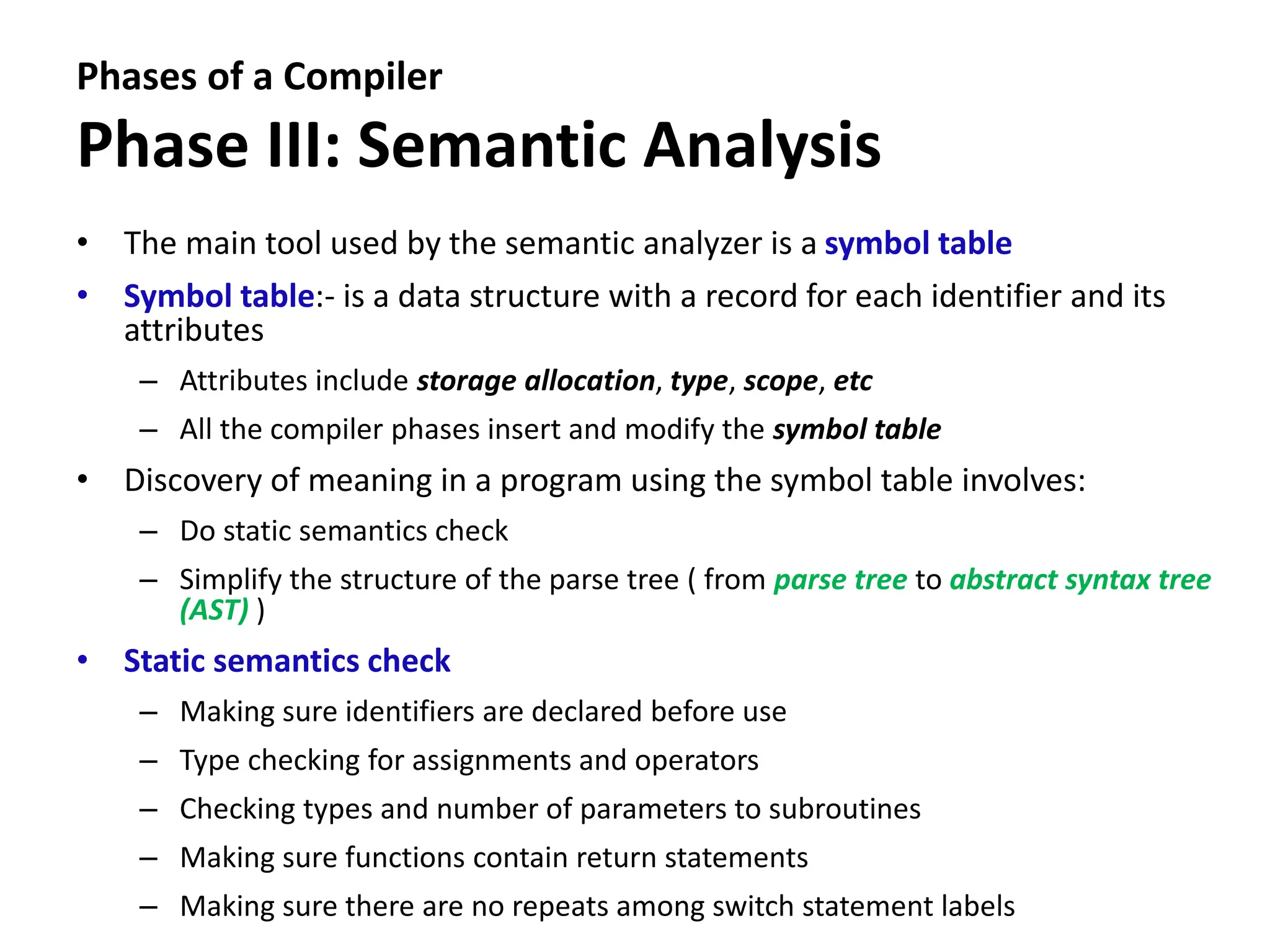 Phases of a Compiler
Phase III: Semantic Analysis
• The main tool used by the semantic analyzer is a symbol table
• Symbol table:- is a data structure with a record for each identifier and its
attributes
– Attributes include storage allocation, type, scope, etc
– All the compiler phases insert and modify the symbol table
• Discovery of meaning in a program using the symbol table involves:
– Do static semantics check
– Simplify the structure of the parse tree ( from parse tree to abstract syntax tree
(AST) )
• Static semantics check
– Making sure identifiers are declared before use
– Type checking for assignments and operators
– Checking types and number of parameters to subroutines
– Making sure functions contain return statements
– Making sure there are no repeats among switch statement labels
 