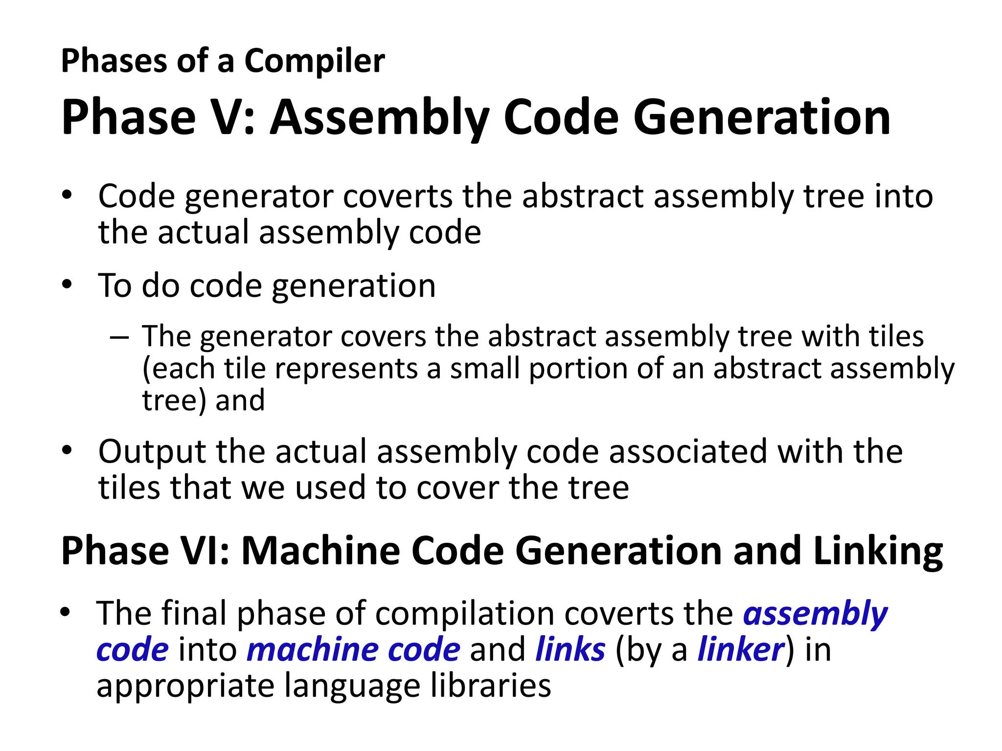 Phases of a Compiler
Phase V: Assembly Code Generation
• Code generator coverts the abstract assembly tree into
the actual assembly code
• To do code generation
– The generator covers the abstract assembly tree with tiles
(each tile represents a small portion of an abstract assembly
tree) and
• Output the actual assembly code associated with the
tiles that we used to cover the tree
Phase VI: Machine Code Generation and Linking
• The final phase of compilation coverts the assembly
code into machine code and links (by a linker) in
appropriate language libraries
 