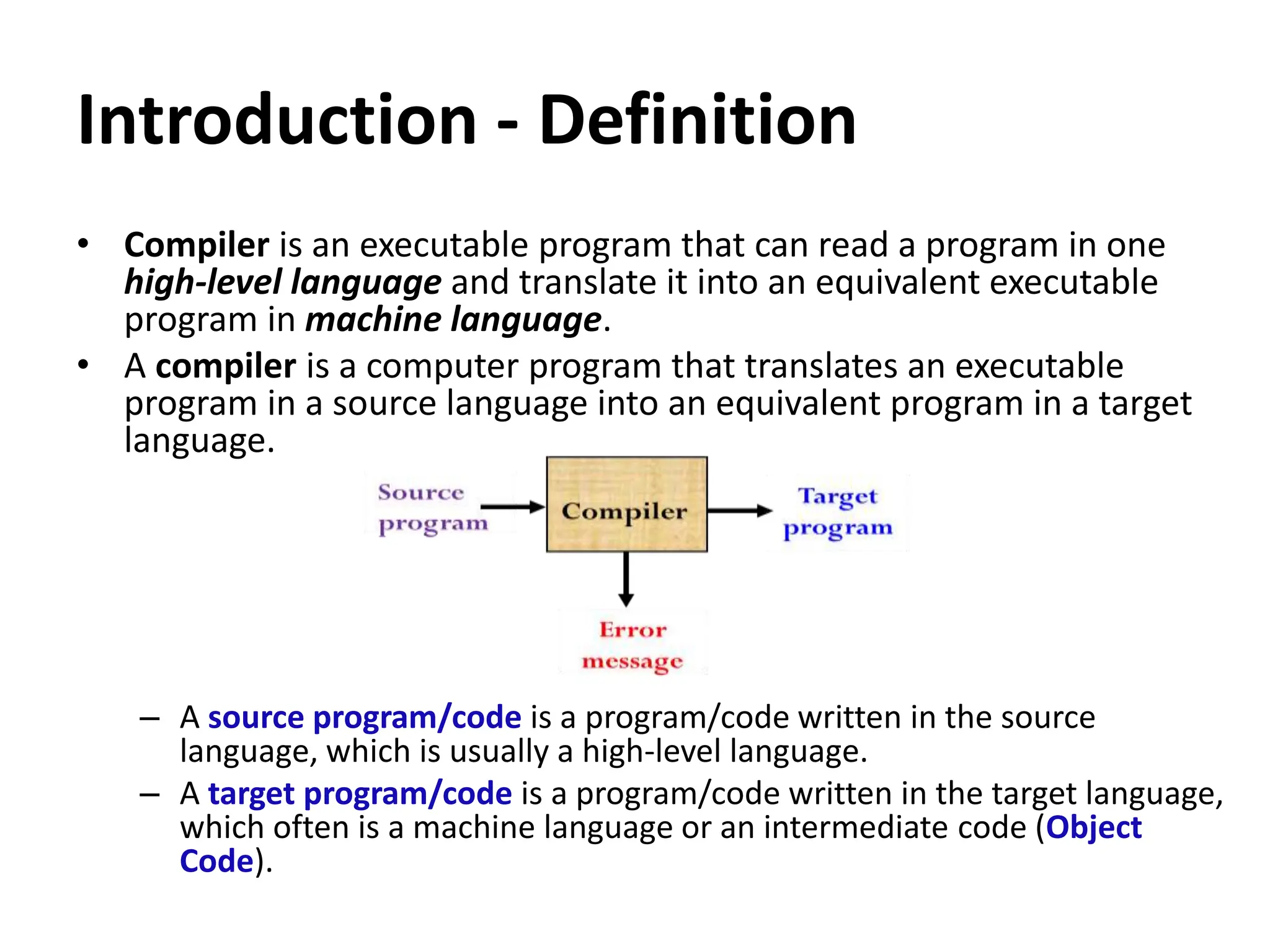 Introduction - Definition
• Compiler is an executable program that can read a program in one
high-level language and translate it into an equivalent executable
program in machine language.
• A compiler is a computer program that translates an executable
program in a source language into an equivalent program in a target
language.
– A source program/code is a program/code written in the source
language, which is usually a high-level language.
– A target program/code is a program/code written in the target language,
which often is a machine language or an intermediate code (Object
Code).
 