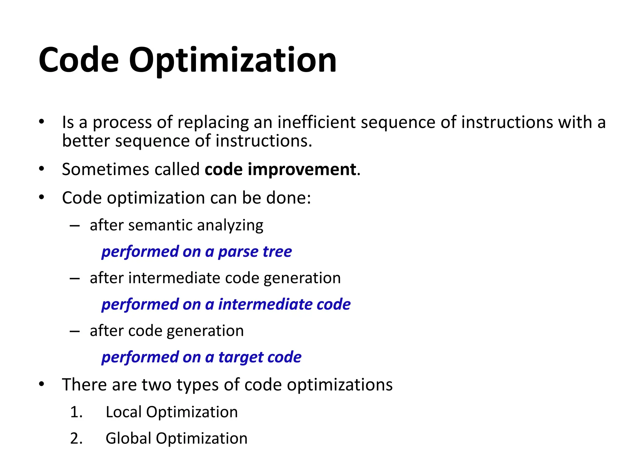 Code Optimization
• Is a process of replacing an inefficient sequence of instructions with a
better sequence of instructions.
• Sometimes called code improvement.
• Code optimization can be done:
– after semantic analyzing
performed on a parse tree
– after intermediate code generation
performed on a intermediate code
– after code generation
performed on a target code
• There are two types of code optimizations
1. Local Optimization
2. Global Optimization
 