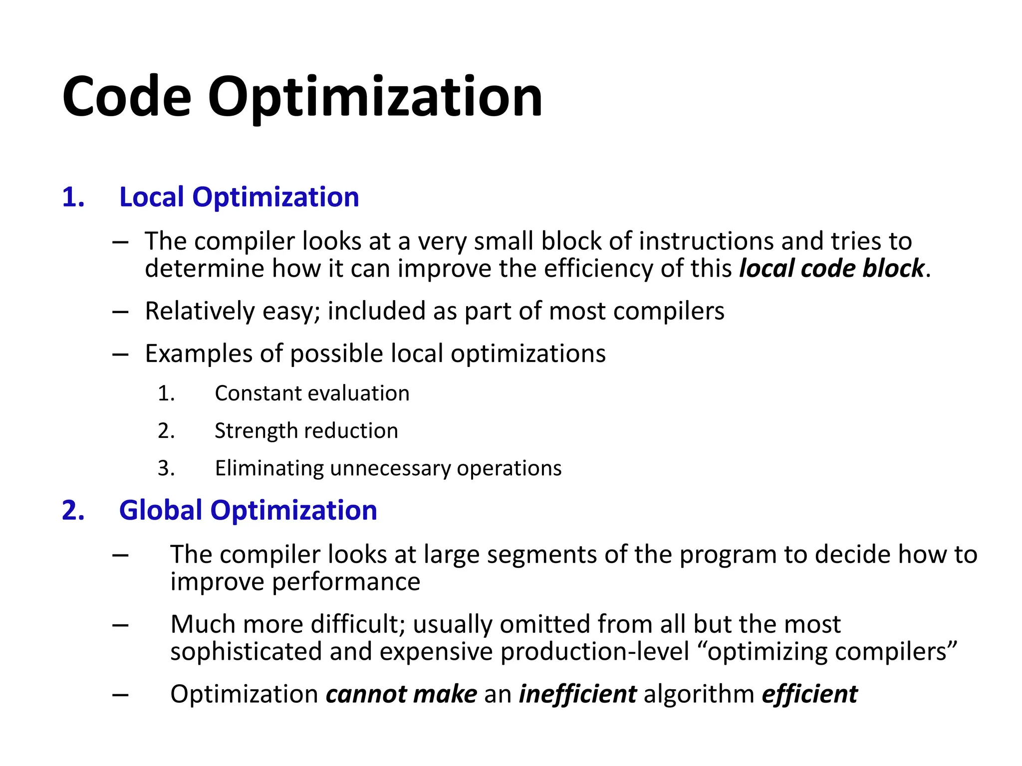 Code Optimization
1. Local Optimization
– The compiler looks at a very small block of instructions and tries to
determine how it can improve the efficiency of this local code block.
– Relatively easy; included as part of most compilers
– Examples of possible local optimizations
1. Constant evaluation
2. Strength reduction
3. Eliminating unnecessary operations
2. Global Optimization
– The compiler looks at large segments of the program to decide how to
improve performance
– Much more difficult; usually omitted from all but the most
sophisticated and expensive production-level “optimizing compilers”
– Optimization cannot make an inefficient algorithm efficient
 