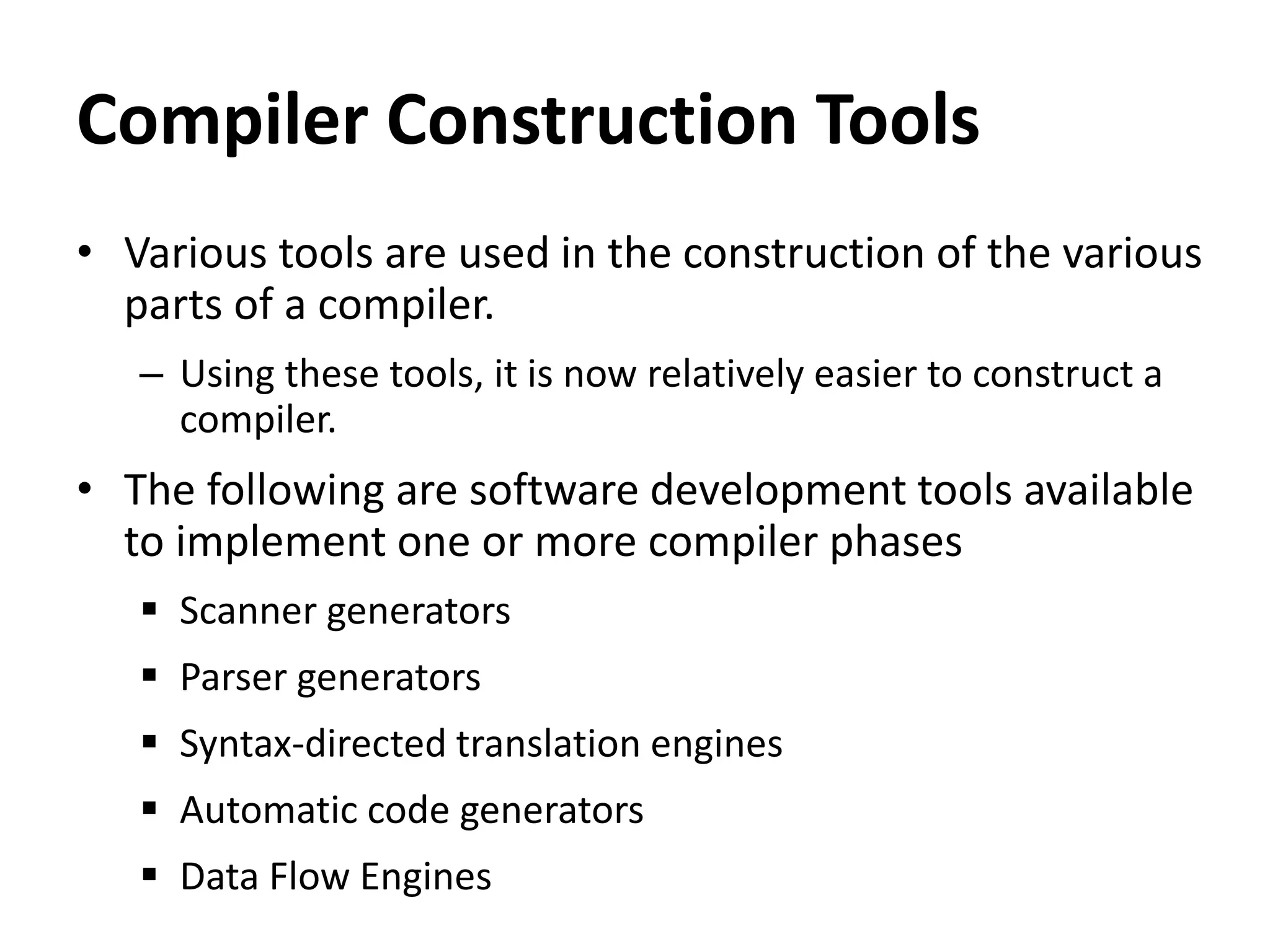 Compiler Construction Tools
• Various tools are used in the construction of the various
parts of a compiler.
– Using these tools, it is now relatively easier to construct a
compiler.
• The following are software development tools available
to implement one or more compiler phases
 Scanner generators
 Parser generators
 Syntax-directed translation engines
 Automatic code generators
 Data Flow Engines
 
