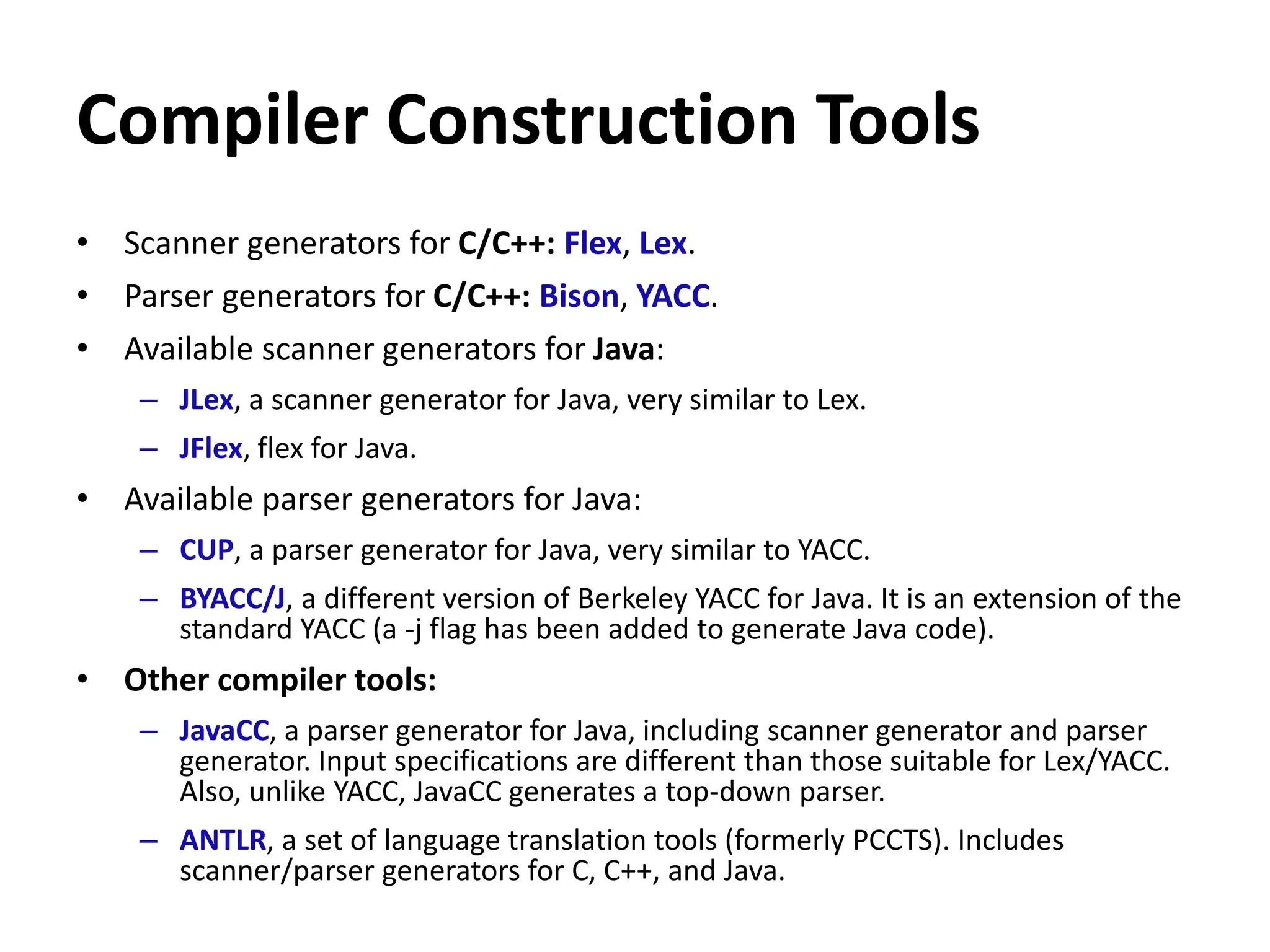 Compiler Construction Tools
• Scanner generators for C/C++: Flex, Lex.
• Parser generators for C/C++: Bison, YACC.
• Available scanner generators for Java:
– JLex, a scanner generator for Java, very similar to Lex.
– JFlex, flex for Java.
• Available parser generators for Java:
– CUP, a parser generator for Java, very similar to YACC.
– BYACC/J, a different version of Berkeley YACC for Java. It is an extension of the
standard YACC (a -j flag has been added to generate Java code).
• Other compiler tools:
– JavaCC, a parser generator for Java, including scanner generator and parser
generator. Input specifications are different than those suitable for Lex/YACC.
Also, unlike YACC, JavaCC generates a top-down parser.
– ANTLR, a set of language translation tools (formerly PCCTS). Includes
scanner/parser generators for C, C++, and Java.
 