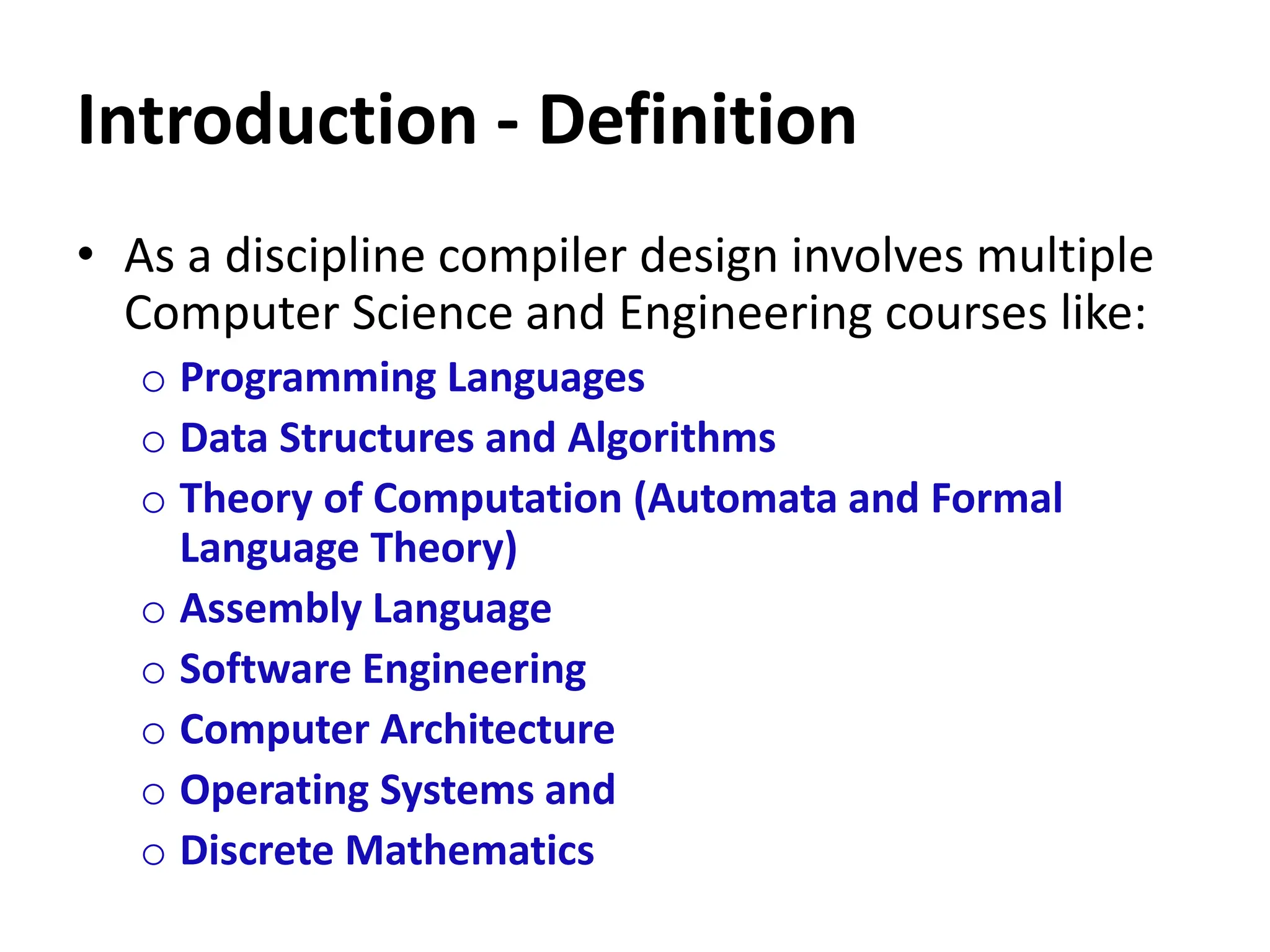 Introduction - Definition
• As a discipline compiler design involves multiple
Computer Science and Engineering courses like:
o Programming Languages
o Data Structures and Algorithms
o Theory of Computation (Automata and Formal
Language Theory)
o Assembly Language
o Software Engineering
o Computer Architecture
o Operating Systems and
o Discrete Mathematics
 