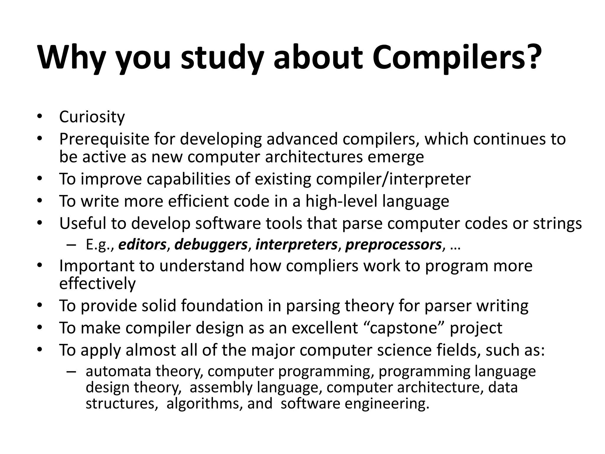 Why you study about Compilers?
• Curiosity
• Prerequisite for developing advanced compilers, which continues to
be active as new computer architectures emerge
• To improve capabilities of existing compiler/interpreter
• To write more efficient code in a high-level language
• Useful to develop software tools that parse computer codes or strings
– E.g., editors, debuggers, interpreters, preprocessors, …
• Important to understand how compliers work to program more
effectively
• To provide solid foundation in parsing theory for parser writing
• To make compiler design as an excellent “capstone” project
• To apply almost all of the major computer science fields, such as:
– automata theory, computer programming, programming language
design theory, assembly language, computer architecture, data
structures, algorithms, and software engineering.
 