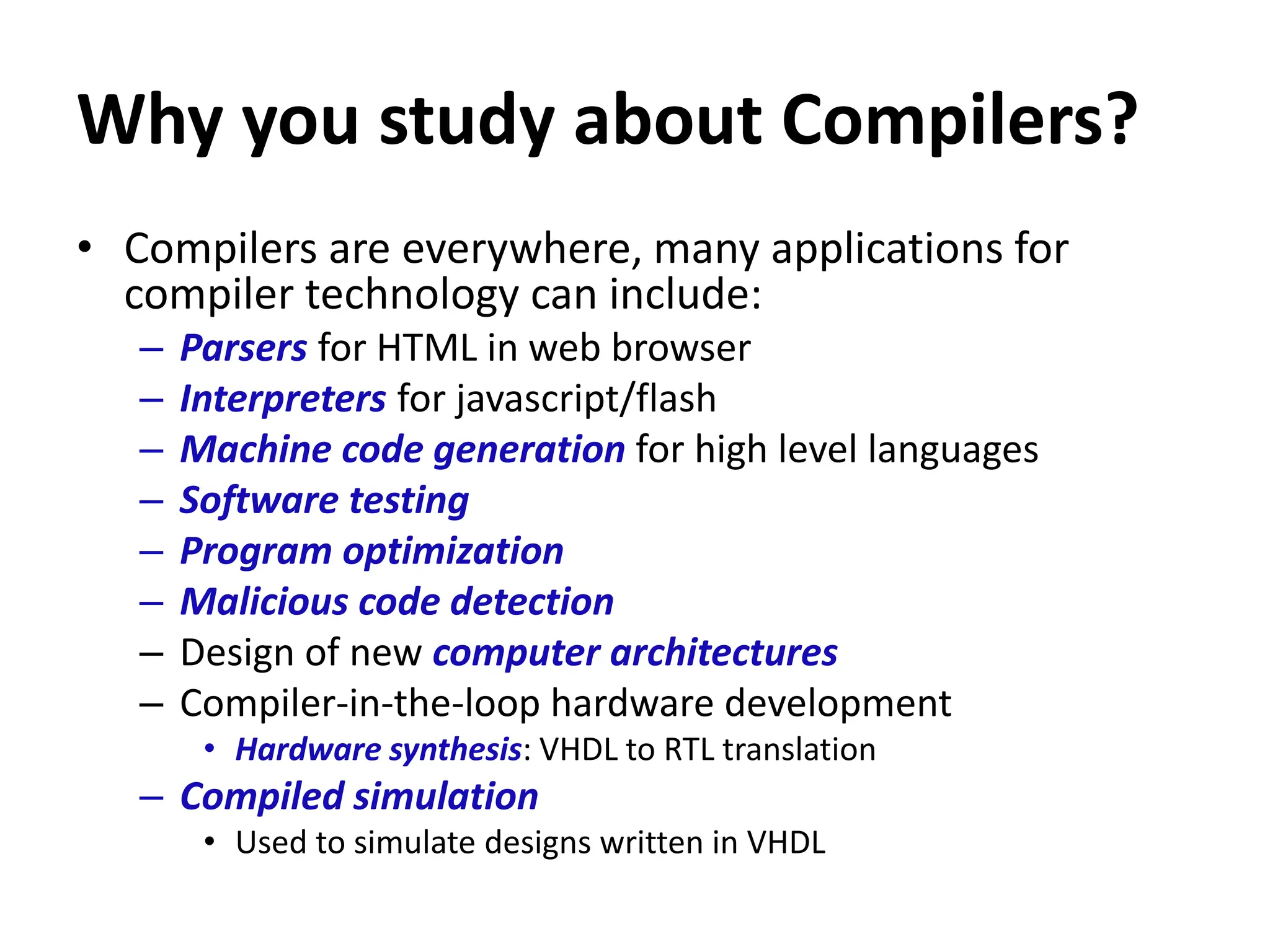 Why you study about Compilers?
• Compilers are everywhere, many applications for
compiler technology can include:
– Parsers for HTML in web browser
– Interpreters for javascript/flash
– Machine code generation for high level languages
– Software testing
– Program optimization
– Malicious code detection
– Design of new computer architectures
– Compiler-in-the-loop hardware development
• Hardware synthesis: VHDL to RTL translation
– Compiled simulation
• Used to simulate designs written in VHDL
 