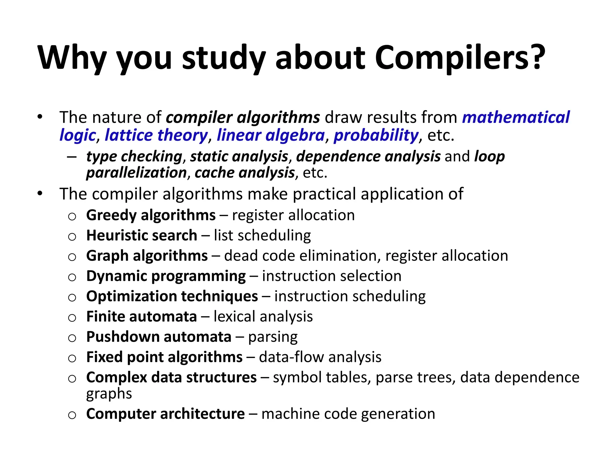 Why you study about Compilers?
• The nature of compiler algorithms draw results from mathematical
logic, lattice theory, linear algebra, probability, etc.
– type checking, static analysis, dependence analysis and loop
parallelization, cache analysis, etc.
• The compiler algorithms make practical application of
o Greedy algorithms – register allocation
o Heuristic search – list scheduling
o Graph algorithms – dead code elimination, register allocation
o Dynamic programming – instruction selection
o Optimization techniques – instruction scheduling
o Finite automata – lexical analysis
o Pushdown automata – parsing
o Fixed point algorithms – data-flow analysis
o Complex data structures – symbol tables, parse trees, data dependence
graphs
o Computer architecture – machine code generation
 