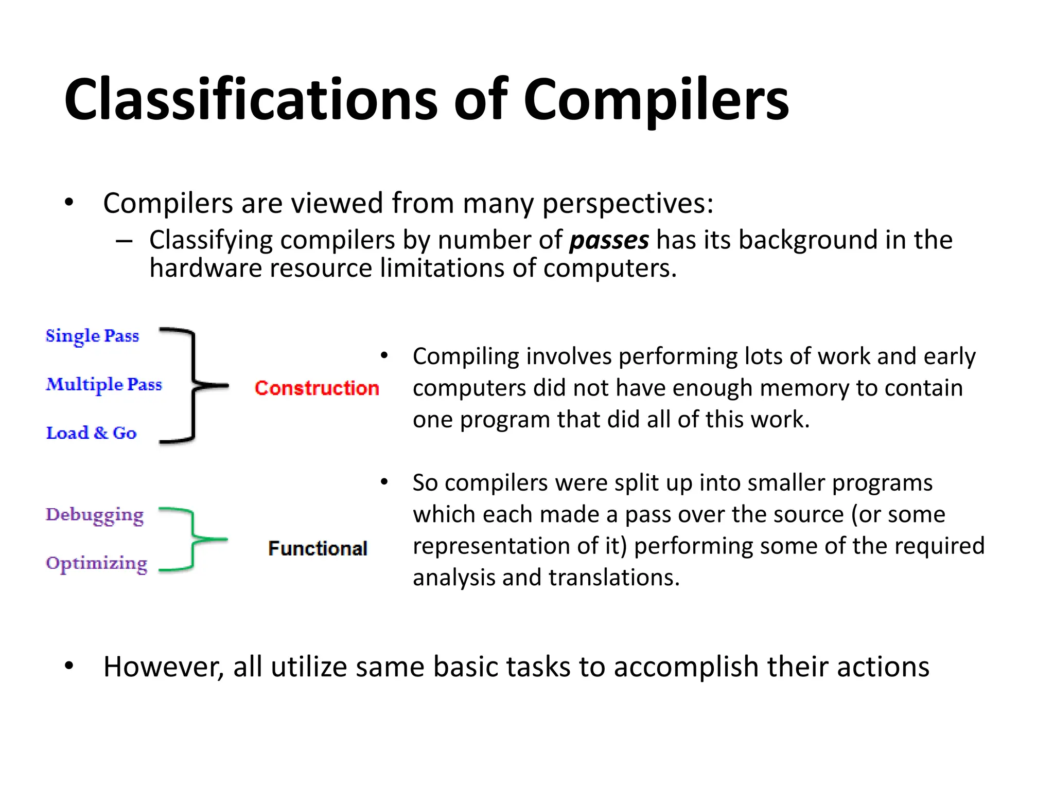 Classifications of Compilers
• Compilers are viewed from many perspectives:
– Classifying compilers by number of passes has its background in the
hardware resource limitations of computers.
• However, all utilize same basic tasks to accomplish their actions
• Compiling involves performing lots of work and early
computers did not have enough memory to contain
one program that did all of this work.
• So compilers were split up into smaller programs
which each made a pass over the source (or some
representation of it) performing some of the required
analysis and translations.
 
