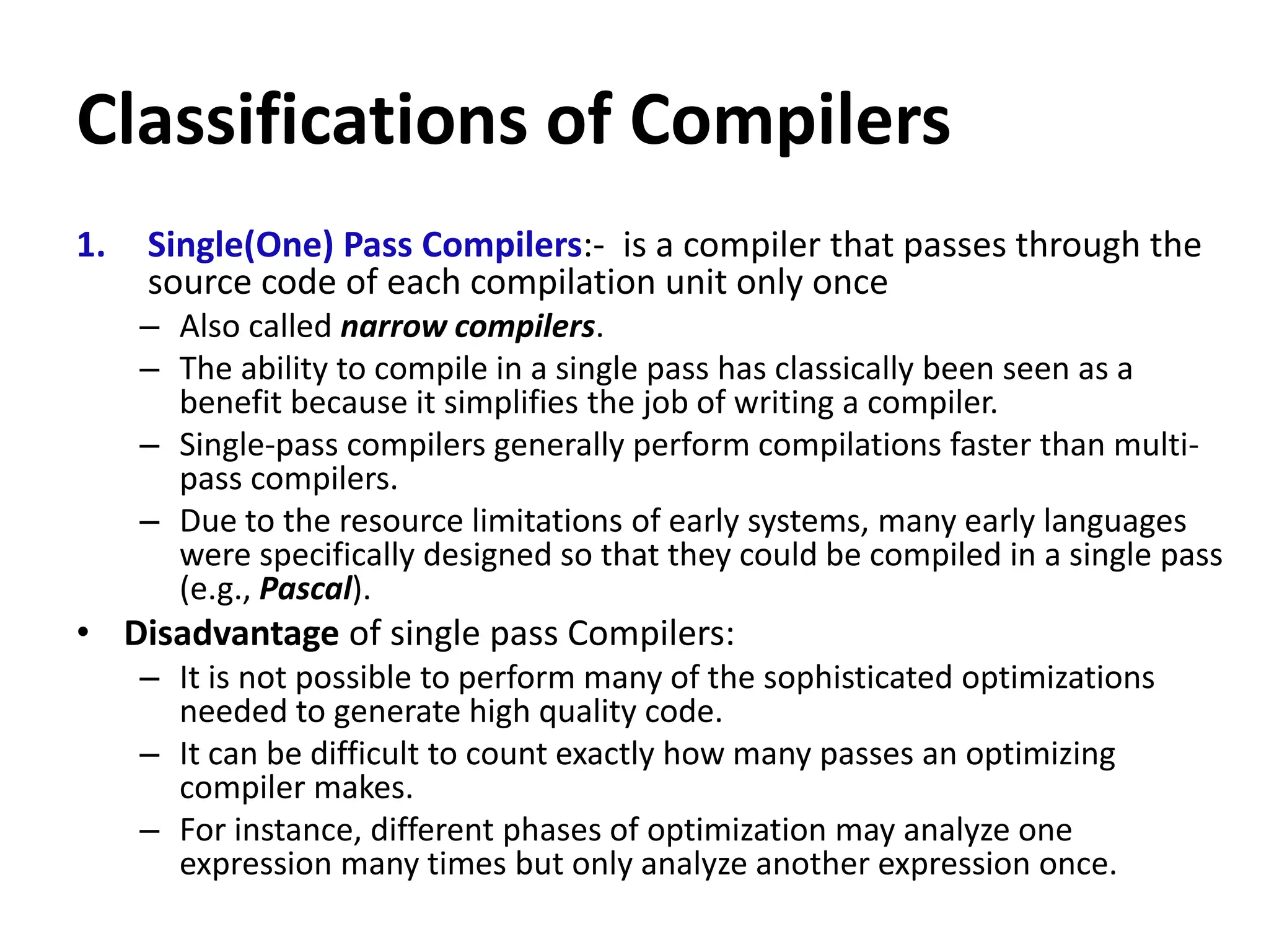 Classifications of Compilers
1. Single(One) Pass Compilers:- is a compiler that passes through the
source code of each compilation unit only once
– Also called narrow compilers.
– The ability to compile in a single pass has classically been seen as a
benefit because it simplifies the job of writing a compiler.
– Single-pass compilers generally perform compilations faster than multi-
pass compilers.
– Due to the resource limitations of early systems, many early languages
were specifically designed so that they could be compiled in a single pass
(e.g., Pascal).
• Disadvantage of single pass Compilers:
– It is not possible to perform many of the sophisticated optimizations
needed to generate high quality code.
– It can be difficult to count exactly how many passes an optimizing
compiler makes.
– For instance, different phases of optimization may analyze one
expression many times but only analyze another expression once.
 
