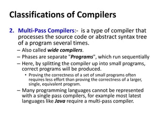 Classifications of Compilers
2. Multi-Pass Compilers:- is a type of compiler that
processes the source code or abstract syntax tree
of a program several times.
– Also called wide compilers.
– Phases are separate "Programs", which run sequentially
– Here, by splitting the compiler up into small programs,
correct programs will be produced.
• Proving the correctness of a set of small programs often
requires less effort than proving the correctness of a larger,
single, equivalent program.
– Many programming languages cannot be represented
with a single pass compilers, for example most latest
languages like Java require a multi-pass compiler.
 