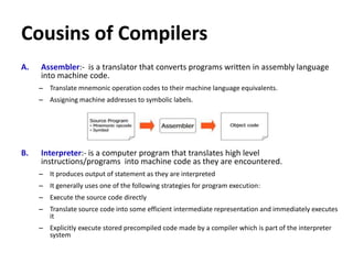 Cousins of Compilers
A. Assembler:- is a translator that converts programs written in assembly language
into machine code.
– Translate mnemonic operation codes to their machine language equivalents.
– Assigning machine addresses to symbolic labels.
B. Interpreter:- is a computer program that translates high level
instructions/programs into machine code as they are encountered.
– It produces output of statement as they are interpreted
– It generally uses one of the following strategies for program execution:
– Execute the source code directly
– Translate source code into some efficient intermediate representation and immediately executes
it
– Explicitly execute stored precompiled code made by a compiler which is part of the interpreter
system
 