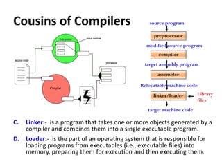 Cousins of Compilers
C. Linker:- is a program that takes one or more objects generated by a
compiler and combines them into a single executable program.
D. Loader:- is the part of an operating system that is responsible for
loading programs from executables (i.e., executable files) into
memory, preparing them for execution and then executing them.
 