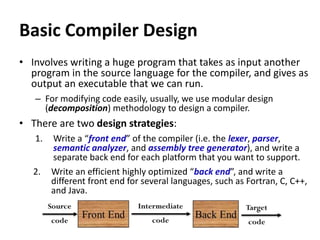 Basic Compiler Design
• Involves writing a huge program that takes as input another
program in the source language for the compiler, and gives as
output an executable that we can run.
– For modifying code easily, usually, we use modular design
(decomposition) methodology to design a compiler.
• There are two design strategies:
1. Write a “front end” of the compiler (i.e. the lexer, parser,
semantic analyzer, and assembly tree generator), and write a
separate back end for each platform that you want to support.
2. Write an efficient highly optimized “back end”, and write a
different front end for several languages, such as Fortran, C, C++,
and Java.
 