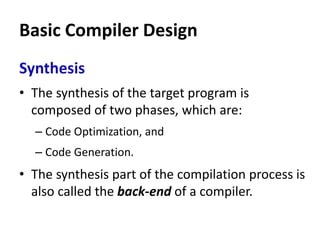 Basic Compiler Design
Synthesis
• The synthesis of the target program is
composed of two phases, which are:
– Code Optimization, and
– Code Generation.
• The synthesis part of the compilation process is
also called the back-end of a compiler.
 