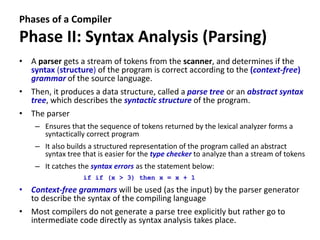 Phases of a Compiler
Phase II: Syntax Analysis (Parsing)
• A parser gets a stream of tokens from the scanner, and determines if the
syntax (structure) of the program is correct according to the (context-free)
grammar of the source language.
• Then, it produces a data structure, called a parse tree or an abstract syntax
tree, which describes the syntactic structure of the program.
• The parser
– Ensures that the sequence of tokens returned by the lexical analyzer forms a
syntactically correct program
– It also builds a structured representation of the program called an abstract
syntax tree that is easier for the type checker to analyze than a stream of tokens
– It catches the syntax errors as the statement below:
if if (x > 3) then x = x + 1
• Context-free grammars will be used (as the input) by the parser generator
to describe the syntax of the compiling language
• Most compilers do not generate a parse tree explicitly but rather go to
intermediate code directly as syntax analysis takes place.
 
