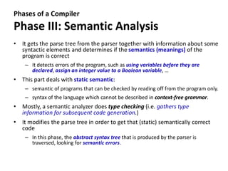 Phases of a Compiler
Phase III: Semantic Analysis
• It gets the parse tree from the parser together with information about some
syntactic elements and determines if the semantics (meanings) of the
program is correct
– It detects errors of the program, such as using variables before they are
declared, assign an integer value to a Boolean variable, …
• This part deals with static semantic:
– semantic of programs that can be checked by reading off from the program only.
– syntax of the language which cannot be described in context-free grammar.
• Mostly, a semantic analyzer does type checking (i.e. gathers type
information for subsequent code generation.)
• It modifies the parse tree in order to get that (static) semantically correct
code
– In this phase, the abstract syntax tree that is produced by the parser is
traversed, looking for semantic errors.
 