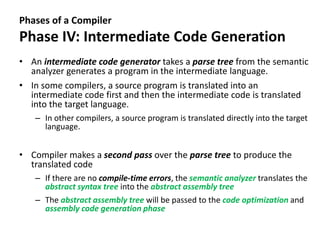 Phases of a Compiler
Phase IV: Intermediate Code Generation
• An intermediate code generator takes a parse tree from the semantic
analyzer generates a program in the intermediate language.
• In some compilers, a source program is translated into an
intermediate code first and then the intermediate code is translated
into the target language.
– In other compilers, a source program is translated directly into the target
language.
• Compiler makes a second pass over the parse tree to produce the
translated code
– If there are no compile-time errors, the semantic analyzer translates the
abstract syntax tree into the abstract assembly tree
– The abstract assembly tree will be passed to the code optimization and
assembly code generation phase
 