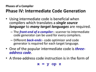 Phases of a Compiler
Phase IV: Intermediate Code Generation
• Using intermediate code is beneficial when
compilers which translates a single source
language to many target languages are required.
– The front-end of a compiler:- scanner to intermediate
code generator can be used for every compilers.
– Different back-ends:- code optimizer and code
generator is required for each target language.
• One of the popular intermediate code is three-
address code.
• A three-address code instruction is in the form of
x = y op z
 