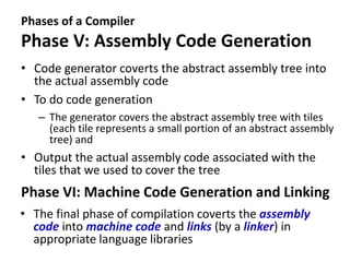 Phases of a Compiler
Phase V: Assembly Code Generation
• Code generator coverts the abstract assembly tree into
the actual assembly code
• To do code generation
– The generator covers the abstract assembly tree with tiles
(each tile represents a small portion of an abstract assembly
tree) and
• Output the actual assembly code associated with the
tiles that we used to cover the tree
Phase VI: Machine Code Generation and Linking
• The final phase of compilation coverts the assembly
code into machine code and links (by a linker) in
appropriate language libraries
 