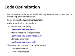 Code Optimization
• Is a process of replacing an inefficient sequence of instructions with a
better sequence of instructions.
• Sometimes called code improvement.
• Code optimization can be done:
– after semantic analyzing
performed on a parse tree
– after intermediate code generation
performed on a intermediate code
– after code generation
performed on a target code
• There are two types of code optimizations
1. Local Optimization
2. Global Optimization
 